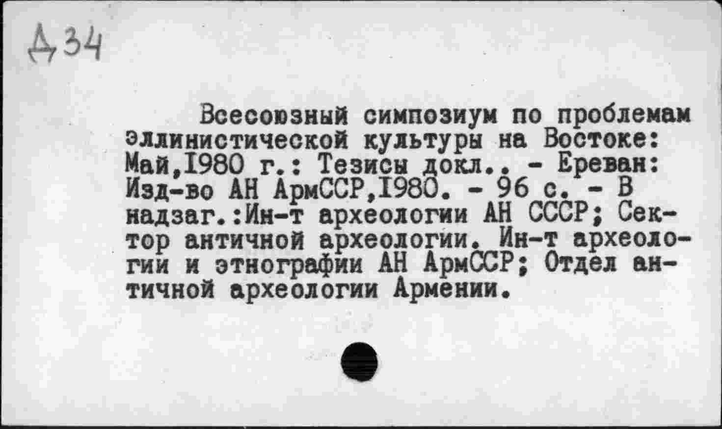 ﻿Всесоюзный симпозиум по проблемам эллинистической культуры на Востоке: Май.1980 г.: Тезисы докл.. - Ереван: Изд-во АН АрмССР,1980. - 96 с. - В надзаг.:Ин-т археологии АН СССР; Сектор античной археологии. Ин-т археологии и этнографии АН АрмССР; Отдел античной археологии Армении.